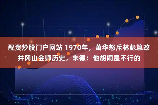 配资炒股门户网站 1970年，萧华怒斥林彪篡改井冈山会师历史，朱德：他胡闹是不行的