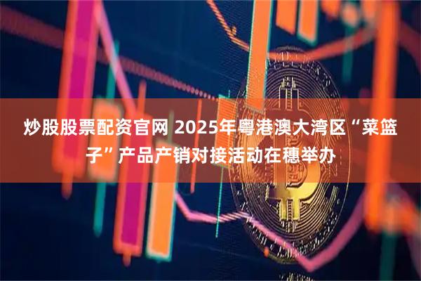 炒股股票配资官网 2025年粤港澳大湾区“菜篮子”产品产销对接活动在穗举办