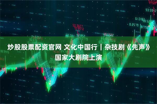 炒股股票配资官网 文化中国行｜杂技剧《先声》国家大剧院上演