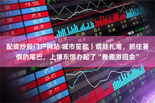 配资炒股门户网站 城市笙歌｜萌娃扎堆，抓住暑假的尾巴，上博东馆办起了“雅趣游园会”