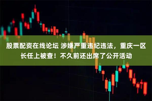 股票配资在线论坛 涉嫌严重违纪违法，重庆一区长任上被查！不久前还出席了公开活动