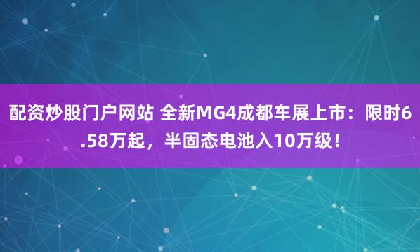 配资炒股门户网站 全新MG4成都车展上市：限时6.58万起，半固态电池入10万级！