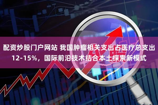 配资炒股门户网站 我国肿瘤相关支出占医疗总支出12-15%，国际前沿技术结合本土探索新模式