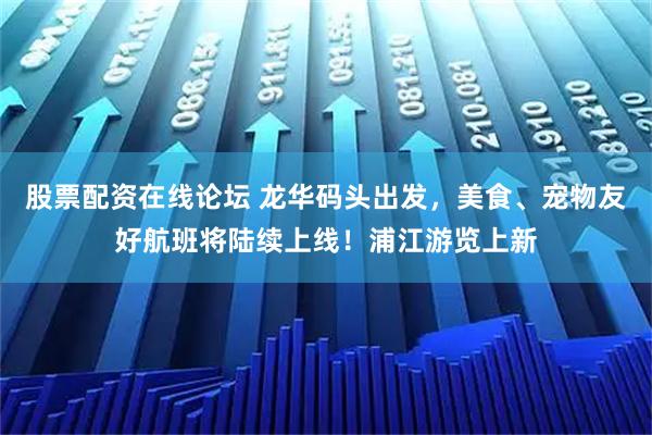 股票配资在线论坛 龙华码头出发，美食、宠物友好航班将陆续上线！浦江游览上新
