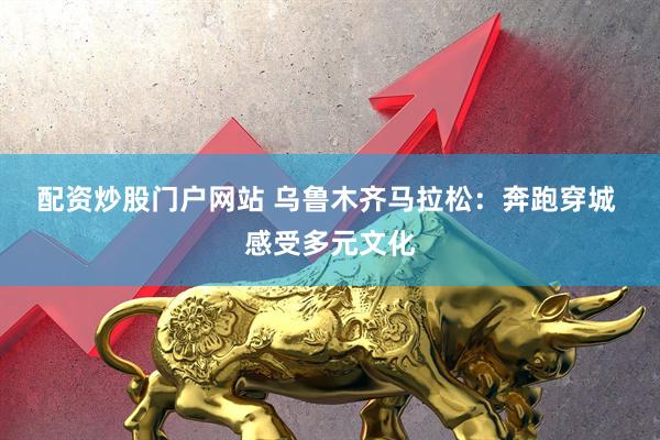 配资炒股门户网站 乌鲁木齐马拉松：奔跑穿城 感受多元文化