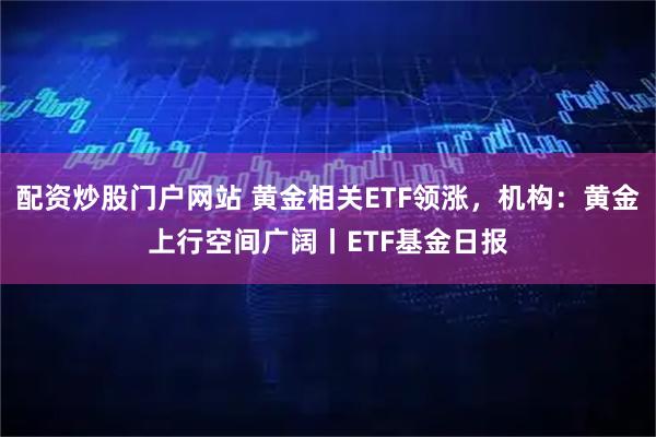 配资炒股门户网站 黄金相关ETF领涨，机构：黄金上行空间广阔丨ETF基金日报