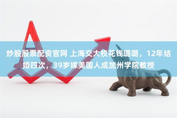 炒股股票配资官网 上海交大校花钱璐璐，12年结婚四次，39岁嫁美国人成加州学院教授