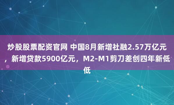 炒股股票配资官网 中国8月新增社融2.57万亿元，新增贷款5900亿元，M2-M1剪刀差创四年新低