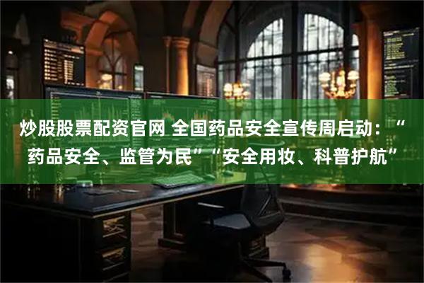 炒股股票配资官网 全国药品安全宣传周启动：“药品安全、监管为民”“安全用妆、科普护航”