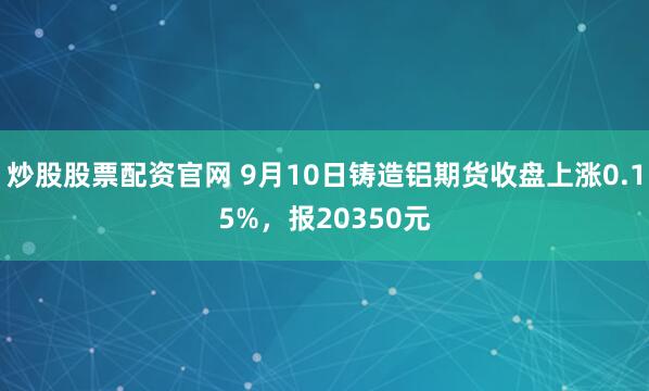 炒股股票配资官网 9月10日铸造铝期货收盘上涨0.15%，报20350元