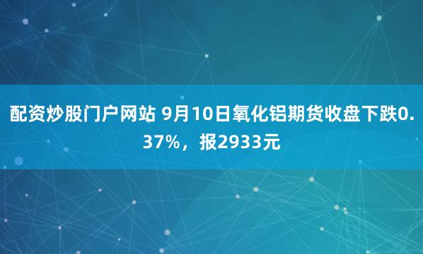 配资炒股门户网站 9月10日氧化铝期货收盘下跌0.37%，报2933元