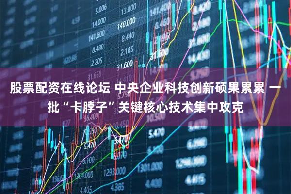 股票配资在线论坛 中央企业科技创新硕果累累 一批“卡脖子”关键核心技术集中攻克