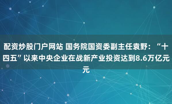 配资炒股门户网站 国务院国资委副主任袁野:“十四五”以来中央企业在战新产业投资达到8.6万亿元