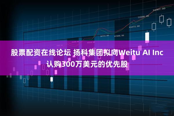 股票配资在线论坛 扬科集团拟向Weitu AI Inc认购300万美元的优先股