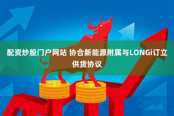 配资炒股门户网站 协合新能源附属与LONGi订立供货协议