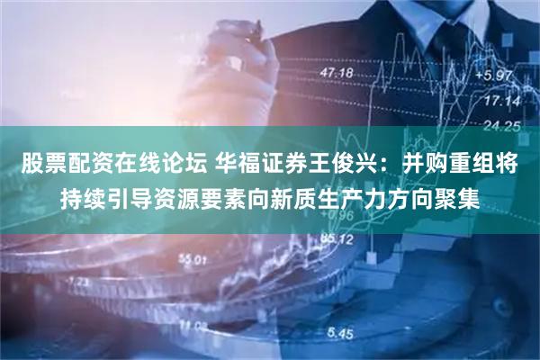 股票配资在线论坛 华福证券王俊兴：并购重组将持续引导资源要素向新质生产力方向聚集