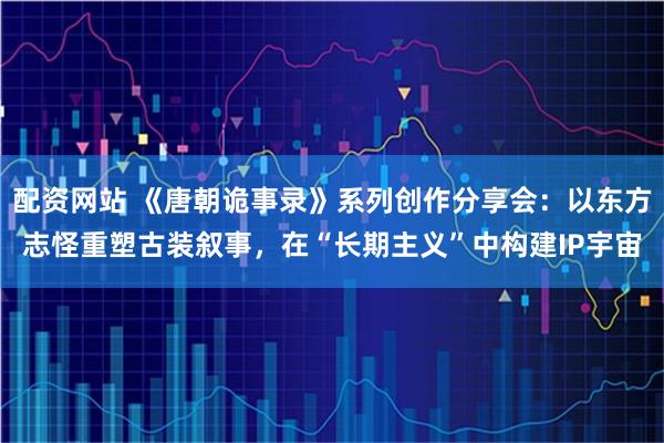 配资网站 《唐朝诡事录》系列创作分享会：以东方志怪重塑古装叙事，在“长期主义”中构建IP宇宙