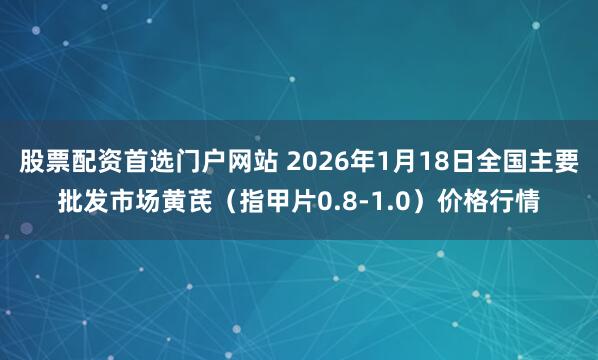 股票配资首选门户网站 2026年1月18日全国主要批发市场黄芪（指甲片0.8-1.0）价格行情
