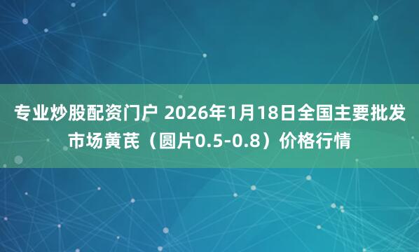 专业炒股配资门户 2026年1月18日全国主要批发市场黄芪（圆片0.5-0.8）价格行情
