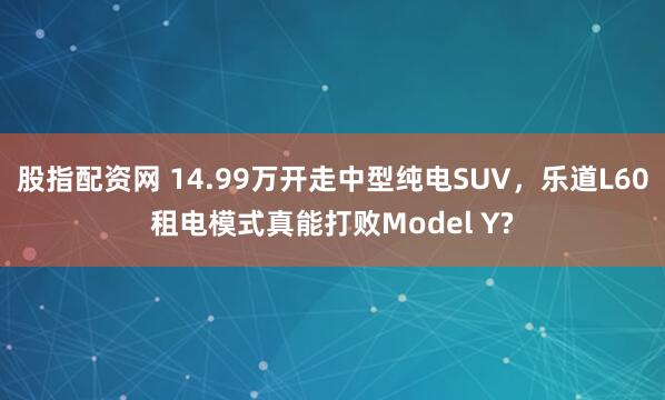 股指配资网 14.99万开走中型纯电SUV，乐道L60租电模式真能打败Model Y?