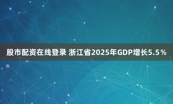 股市配资在线登录 浙江省2025年GDP增长5.5％