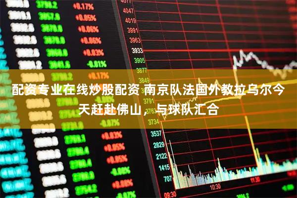 配资专业在线炒股配资 南京队法国外教拉乌尔今天赶赴佛山，与球队汇合