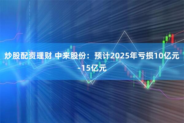 炒股配资理财 中来股份：预计2025年亏损10亿元-15亿元