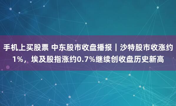 手机上买股票 中东股市收盘播报｜沙特股市收涨约1%，埃及股指涨约0.7%继续创收盘历史新高