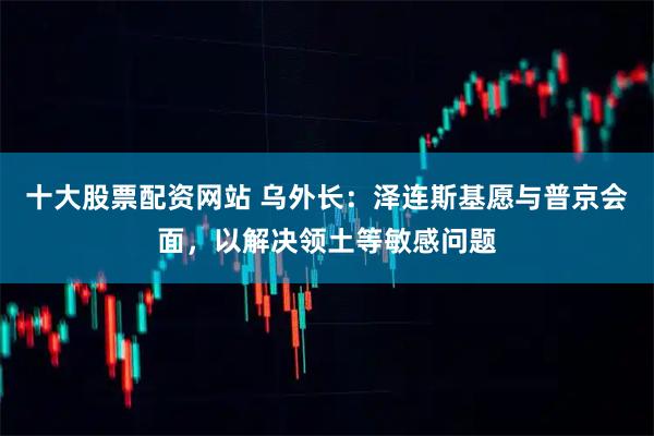 十大股票配资网站 乌外长：泽连斯基愿与普京会面，以解决领土等敏感问题