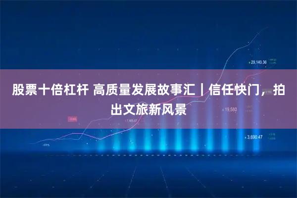 股票十倍杠杆 高质量发展故事汇｜信任快门，拍出文旅新风景