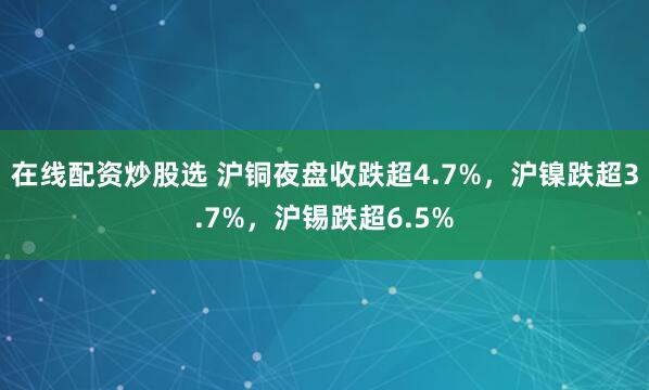 在线配资炒股选 沪铜夜盘收跌超4.7%，沪镍跌超3.7%，沪锡跌超6.5%