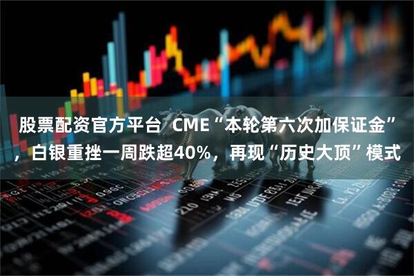 股票配资官方平台  CME“本轮第六次加保证金”，白银重挫一周跌超40%，再现“历史大顶”模式