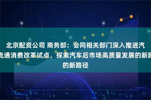 北京配资公司 商务部：会同相关部门深入推进汽车流通消费改革试点，探索汽车后市场高质量发展的新路径