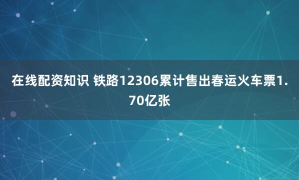 在线配资知识 铁路12306累计售出春运火车票1.70亿张