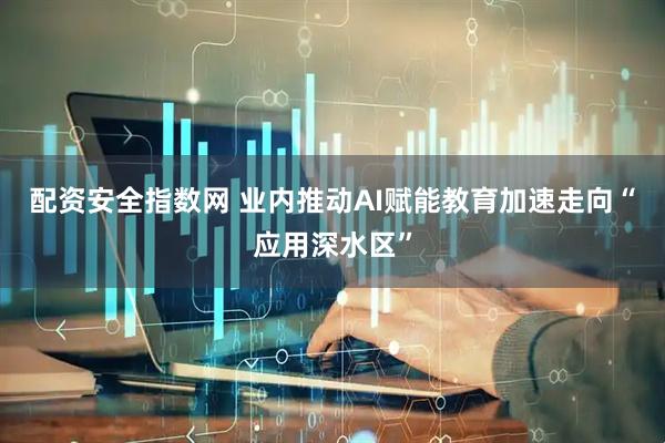 配资安全指数网 业内推动AI赋能教育加速走向“应用深水区”