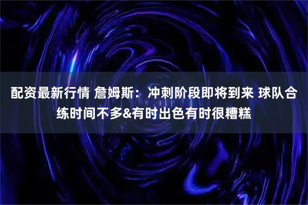 配资最新行情 詹姆斯：冲刺阶段即将到来 球队合练时间不多&有时出色有时很糟糕