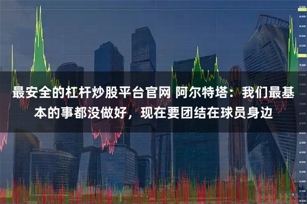 最安全的杠杆炒股平台官网 阿尔特塔：我们最基本的事都没做好，现在要团结在球员身边