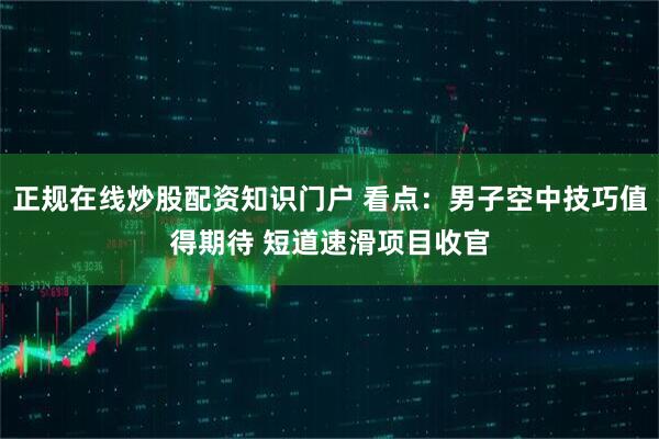 正规在线炒股配资知识门户 看点：男子空中技巧值得期待 短道速滑项目收官