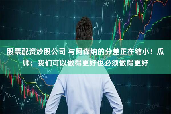 股票配资炒股公司 与阿森纳的分差正在缩小！瓜帅：我们可以做得更好也必须做得更好