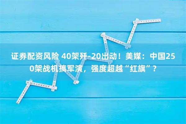 证券配资风险 40架歼-20出动！美媒：中国250架战机搞军演，强度超越“红旗”？