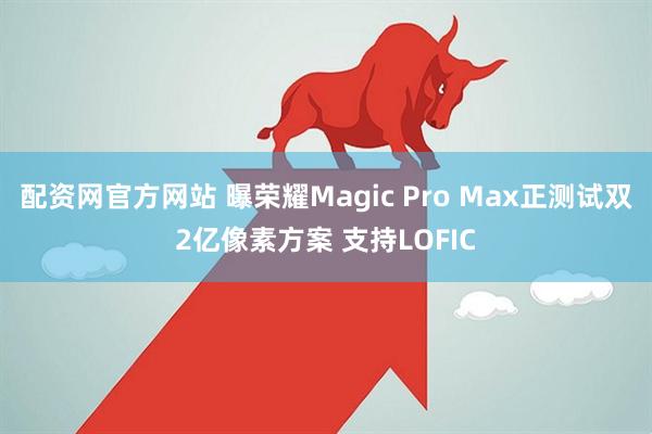配资网官方网站 曝荣耀Magic Pro Max正测试双2亿像素方案 支持LOFIC