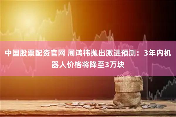 中国股票配资官网 周鸿祎抛出激进预测：3年内机器人价格将降至3万块