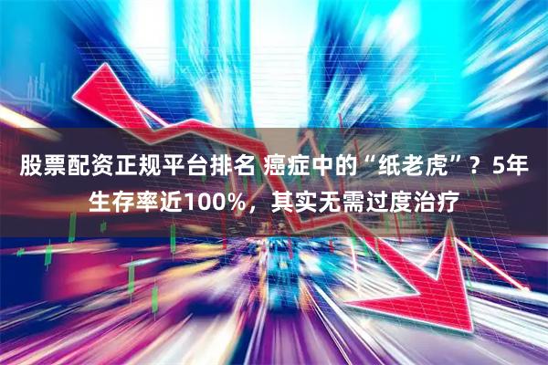 股票配资正规平台排名 癌症中的“纸老虎”？5年生存率近100%，其实无需过度治疗