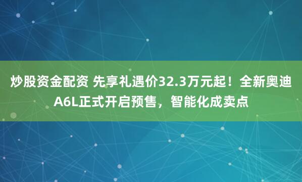炒股资金配资 先享礼遇价32.3万元起！全新奥迪A6L正式开启预售，智能化成卖点