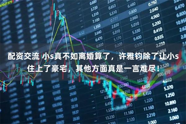 配资交流 小s真不如离婚算了，许雅钧除了让小s住上了豪宅，其他方面真是一言难尽！