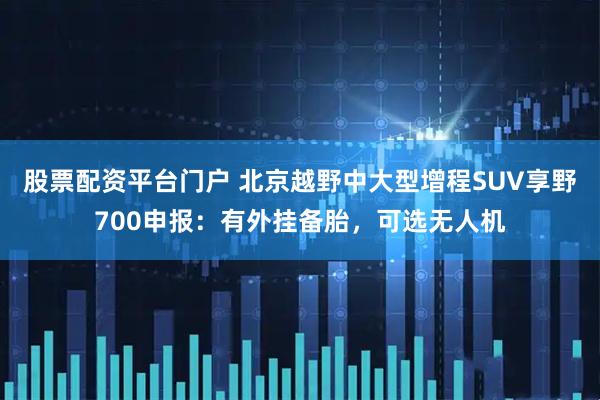 股票配资平台门户 北京越野中大型增程SUV享野700申报：有外挂备胎，可选无人机