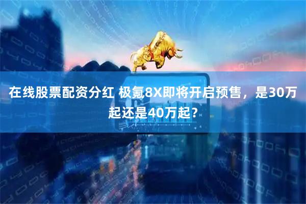 在线股票配资分红 极氪8X即将开启预售，是30万起还是40万起？