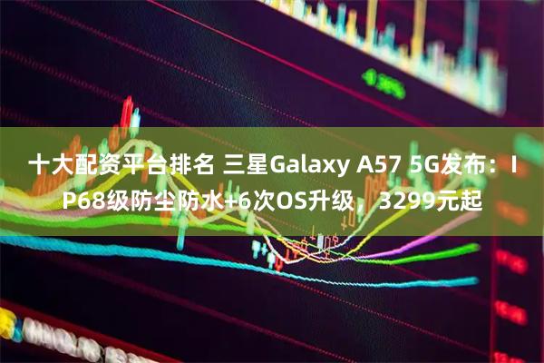 十大配资平台排名 三星Galaxy A57 5G发布：IP68级防尘防水+6次OS升级，3299元起