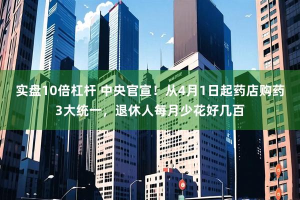 实盘10倍杠杆 中央官宣！从4月1日起药店购药3大统一，退休人每月少花好几百