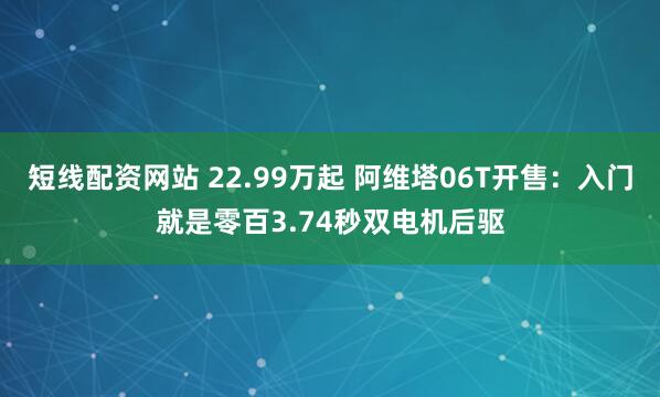 短线配资网站 22.99万起 阿维塔06T开售：入门就是零百3.74秒双电机后驱